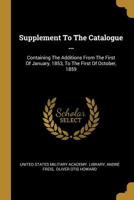 Supplement To The Catalogue ...: Containing The Additions From The First Of January, 1853, To The First Of October, 1859 - United States Military Academy Library (Creator), and Freis, Andre, and Oliver Otis Howard (Creator)