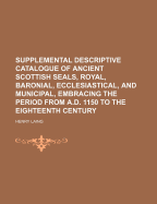 Supplemental Descriptive Catalogue of Ancient Scottish Seals,: royal, baronial, ecclesiastical, and municipal, embracing the period from A.D. 1150 to the eighteenth century. Taken from original charters, and other deeds preserved in public and private