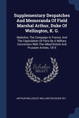 Supplementary Despatches And Memoranda Of Field Marshal Arthur, Duke Of Wellington, K. G.: Waterloo, The Campaign In France, And The Capitulation Of Paris By A Military Convention With The Allied British And Prussian Armies, 1815 - Arthur Wellesley Wellington (Duke Of) (Creator)