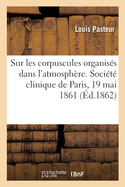 Sur Les Corpuscules Organis?s Qui Existent Dans l'Atmosph?re: Examen de la Doctrine Des G?n?rations Spontan?es, Le?on. Soci?t? Clinique de Paris, 19 Mai 1861