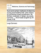 Sure and Certain Methods of Attaining a Long and Healthful Life: With Means of Correcting a Bad Constitution, &C. Written Originally in Italian, by Lewis Cornaro, ... and Made English by W. Jones, A.B.