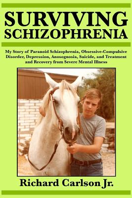 Surviving Schizophrenia: My Story of Paranoid Schizophrenia, Obsessive-Compulsive Disorder, Depression, Anosognosia, Suicide, and Treatment and Recovery from Severe Mental Illness - Carlson, Richard, Jr.