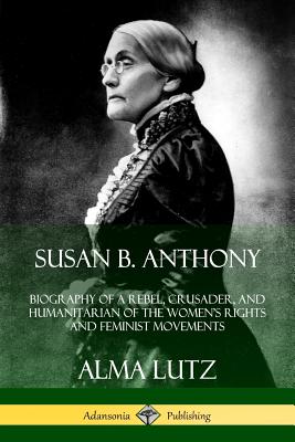 Susan B. Anthony: Biography of a Rebel, Crusader, and Humanitarian of the Women's Rights and Feminist Movements - Lutz, Alma