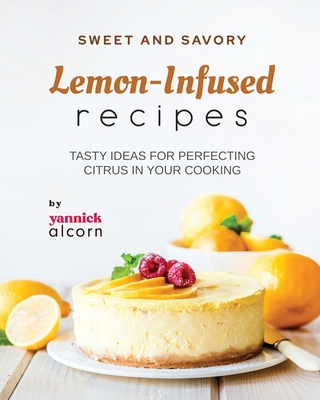 Sweet and Savory Lemon-Infused Recipes: Tasty Ideas for Perfecting Citrus in Your Cooking - Alcorn, Yannick