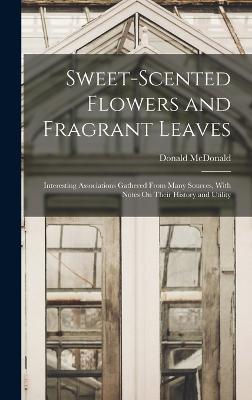 Sweet-Scented Flowers and Fragrant Leaves: Interesting Associations Gathered From Many Sources, With Notes On Their History and Utility - McDonald, Donald