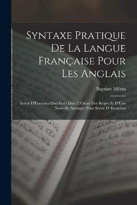 Syntaxe Pratique De La Langue Franaise Pour Les Anglais: Suivie D'Exercises Distribus Dans L'Ordre Des Rgles Et D'Une Nouvelle Arrange Pour Servir D' Exercices - Mras, Baptiste