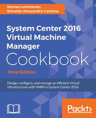 System Center 2016 Virtual Machine Manager Cookbook,: Design, configure, and manage an efficient virtual infrastructure with VMM in System Center 2016, 3rd Edition - CARDOSO, EDVALDO ALESSANDRO, and Levchenko, Roman