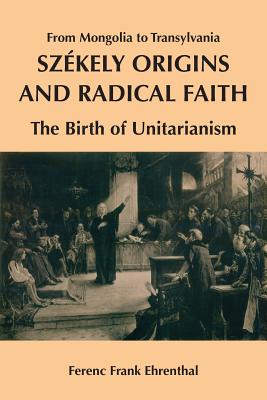 Szekely Origins and Radical Faith: From Mongolia to Transylvania: The Birth of Unitarianism - Ehrenthal, Ferenc Frank