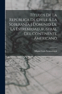 Ttulos De La Repblica De Chile  La Soberana I Dominio De La Estremidad Austral Del Continente Americano