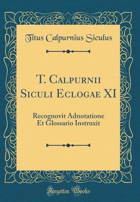 T. Calpurnii Siculi Eclogae XI: Recognovit Adnotatione Et Glossario Instruxit (Classic Reprint) - Siculus, Titus Calpurnius