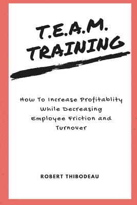 T.E.A.M. Training: How To Increase Profitability While Decreasing Employee Friction and Turnover - Thibodeau, Robert R