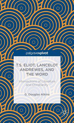 T.S. Eliot, Lancelot Andrewes, and the Word: Intersections of Literature and Christianity - Atkins, G.