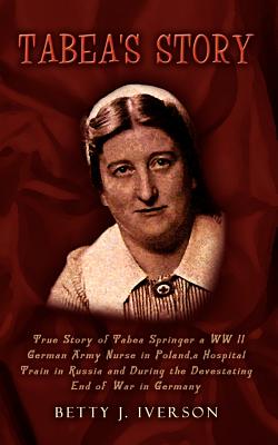 Tabea's Story: True Story of Tabea Springer a WW II German Army Nurse in Poland, a Hospital Train in Russia and During the Devestatin - Iverson, Betty J, and Springer, Tabea