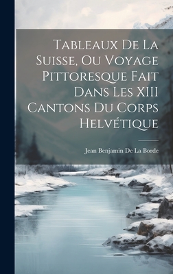 Tableaux de La Suisse, Ou Voyage Pittoresque Fait Dans Les XIII Cantons Du Corps Helvetique - De La Borde, Jean Benjamin