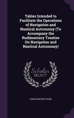 Tables Intended to Facilitate the Operations of Navigation and Nautical Astronomy (To Accompany the Rudimentary Treatise On Navigation and Nautical Astronomy) - Young, John Radford