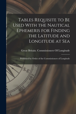 Tables Requisite to Be Used With the Nautical Ephemeris for Finding the Latitude and Longitude at Sea: Published by Order of the Commissioners of Longitude - Great Britain Commissioners of Longi (Creator)