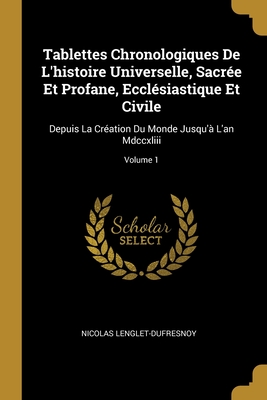 Tablettes Chronologiques de l'Histoire Universelle, Sacr?e Et Profane, Eccl?siastique Et Civile: Depuis La Cr?ation Du Monde Jusqu'? l'An MDCCXLIII; Volume 1 - Lenglet-Dufresnoy, Nicolas