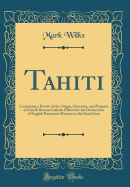 Tahiti: Containing a Review of the Origin, Character, and Progress of French Roman Catholic Efforts for the Destruction of English Protestant Missions in the South Seas (Classic Reprint)