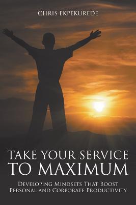 Take Your Service to Maximum: Developing Mindsets That Boost Personal and Corporate Productivity - Ekpekurede, Chris