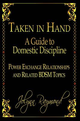 Taken In Hand: A Guide to Domestic Discipline, Power Exchange Relationships and Related BDSM Topics - Scott, Rachel (Editor), and Raymond, Jolynn