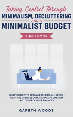 Taking Control Through Minimalism, Decluttering and a Minimalist Budget 2-in-1 Book: Discover how to Embrace Minimalism, Detach from the Unnecessary, Avoid Consumerism and Control Your Finances - Woods, Gareth