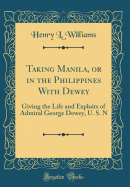 Taking Manila, or in the Philippines with Dewey: Giving the Life and Exploits of Admiral George Dewey, U. S. N (Classic Reprint)