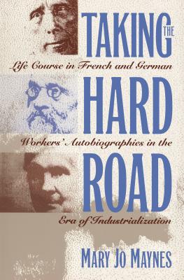Taking the Hard Road: Life Course in French and German Workers' Autobiographies in the Era of Industrialization - Maynes, Mary Jo