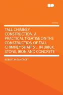 Tall Chimney Construction. a Practical Treatise on the Construction of Tall Chimney Shafts ... in Brick, Stone, Iron and Concrete