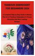 Tambour Embroidery for Beginners 2024: A Complete Step by Step Guide to Master The Art of Tambour Embroidery to Create Attractive And Nice Looking Designs
