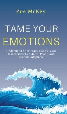 Tame Your Emotions: Understand Your Fears, Handle Your Insecurities, Get Stress-Proof, And Become Adaptable - McKey, Zoe