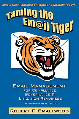 Taming the Email Tiger: Email Management for Compliance, Governance & Litigation Readiness - Smallwood, Robert F