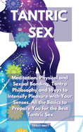 Tantric Sex: Meditation, Physical and Sexual Bonding, Tantra Philosophy and Ways to Intensify Pleasure with Your Senses. All the Basics to Prepare You for the Best Tantric Sex
