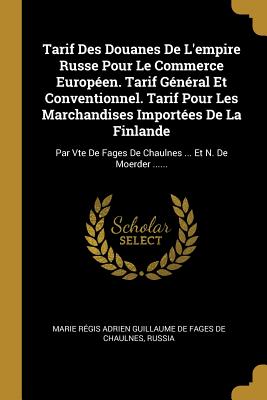 Tarif Des Douanes de l'Empire Russe Pour Le Commerce Europ?en. Tarif G?n?ral Et Conventionnel. Tarif Pour Les Marchandises Import?es de la Finlande: Par Vte de Fages de Chaulnes ... Et N. de Moerder ...... - Marie R?gis Adrien Guillaume de Fages D (Creator), and Russia