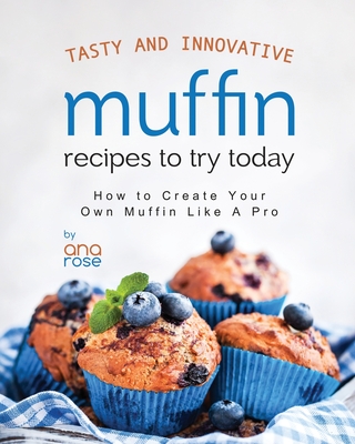 Tasty and Innovative Muffin Recipes to Try Today: How to Create Your Own Muffin Like A Pro - Rose, Ana