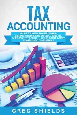 Tax Accounting: A Guide for Small Business Owners Wanting to Understand Tax Deductions, and Taxes Related to Payroll, LLCs, Self-Employment, S Corps, and C Corporations - Shields, Greg