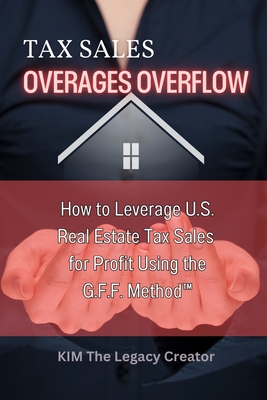 Tax Sales Overages Overflow: How to Leverage U.S. Real Estate Tax Sales for Profit Using the G.F.F. METHOD(TM) (Get. Find. File.) - The Legacy Creator(tm), Kim