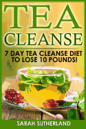 Tea Cleanse: 7 Day Tea Cleanse Diet to Lose 10 Pounds (Get a Flat Belly, Choose the Right Teas, Boost Your Metabolism, Eliminate Toxins, Find Organic Tea, Chinese Tea)