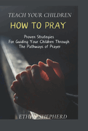 Teach Your Children How To Pray: Proven Strategies For Guiding Your Children Through The Pathways Of Prayer