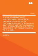 Teacher's Handbook to the Catechism: A Practical Explanation of Catholic Doctrine for School and Pulpit with Special Regard and Minute Directions for the Catechizing of Children Volume 1