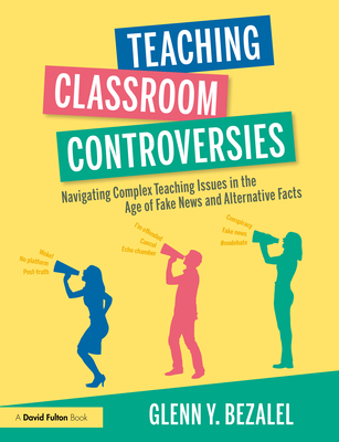 Teaching Classroom Controversies: Navigating Complex Teaching Issues in the Age of Fake News and Alternative Facts - Bezalel, Glenn Y