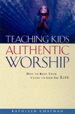 Teaching Kids Authentic Worship: How to Keep Them Close to God for Life - Chapman, Kathleen