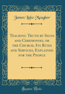 Teaching Truth by Signs and Ceremonies, or the Church, Its Rites and Services, Explained for the People (Classic Reprint)