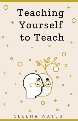 Teaching Yourself to Teach: A Comprehensive Guide to the Fundamental and Practical Information You Need to Succeed as a Teacher Today - Watts, Selena