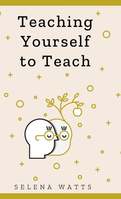 Teaching Yourself To Teach: A Comprehensive Guide to the Fundamental and Practical Information You Need to Succeed as a Teacher Today - Watts, Selena