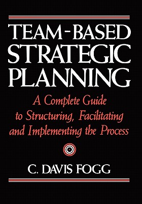 Team-Based Strategic Planning: A Complete Guide to Structuring, Facilitating, and Implementing the Process - Fogg, C Davis