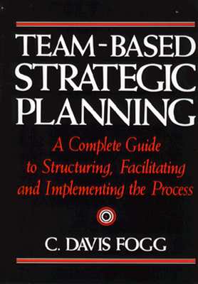 Team-Based Strategic Planning: A Complete Guide to Structuring, Facilitating & Implementing the Process - Fogg, C Davis