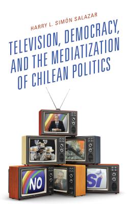 Television, Democracy, and the Mediatization of Chilean Politics - Simn Salazar, Harry L.