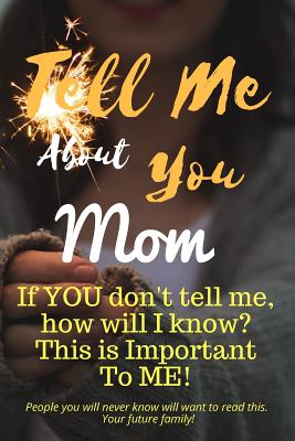 Tell Me about You Mom: If You Don't Tell Me, Who Will? This Is Important to Me! People You Will Never Know Will Want to Read This. Your Future Family! - Sheltraw, T D