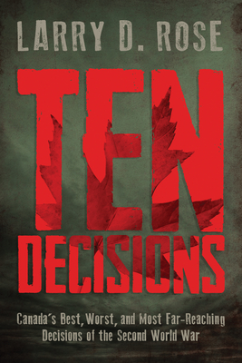 Ten Decisions: Canada's Best, Worst, and Most Far-Reaching Decisions of the Second World War - Rose, Larry D