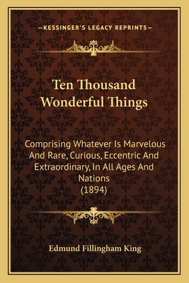 Ten Thousand Wonderful Things: Comprising Whatever Is Marvelous and Rare, Curious, Eccentric and Extraordinary, in All Ages and Nations (1894) - King, Edmund Fillingham (Editor)